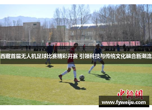 西藏首届无人机足球比赛精彩开赛 引领科技与传统文化融合新潮流