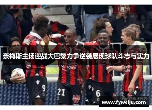 奈梅斯主场迎战大巴黎力争逆袭展现球队斗志与实力