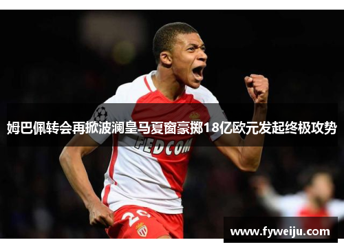 姆巴佩转会再掀波澜皇马夏窗豪掷18亿欧元发起终极攻势