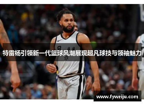特雷杨引领新一代篮球风潮展现超凡球技与领袖魅力