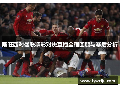斯旺西对曼联精彩对决直播全程回顾与赛后分析